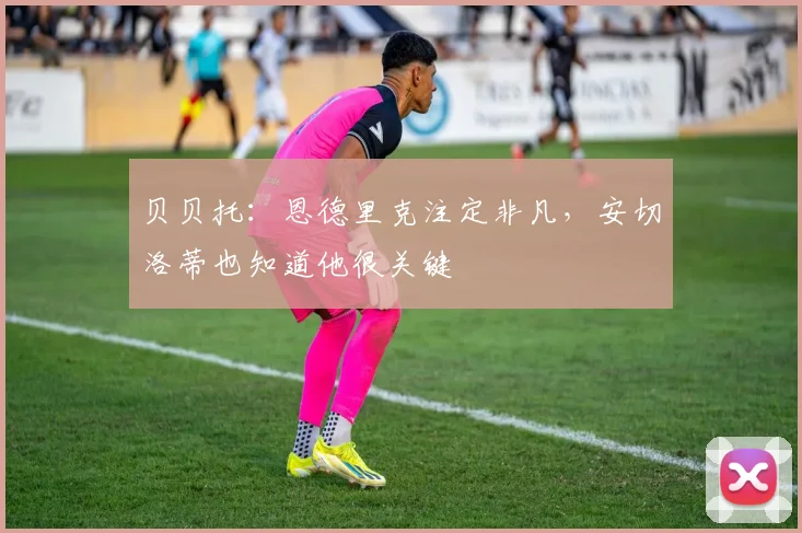贝贝托:恩德里克注定非凡,安切洛蒂也知道他很关键