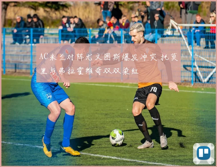AC米兰对阵尤文图斯爆发冲突 托莫里与弗拉霍维奇双双染红